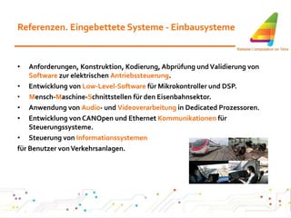Referenzen. Eingebettete Systeme - Einbausysteme Anforderungen, Konstruktion, Kodierung, Abprüfung und Validierung von  Software  zur elektrischen  Antriebssteuerung . Entwicklung von  Low-Level-Software  für Mikrokontroller und DSP. M ensch- M aschine- S chnittstellen für den Eisenbahnsektor. Anwendung von  Audio - und  Videoverarbeitung  in Dedicated Prozessoren. Entwicklung von CANOpen und Ethernet  Kommunikationen  für Steuerungssysteme. Steuerung von  Informationssystemen für Benutzer von Verkehrsanlagen.   