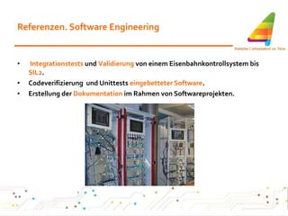 Referenzen. Software Engineering Integrationstests  und  Validierung  von einem Eisenbahnkontrollsystem bis  SIL2 . Codeverifizierung  und Unittests  eingebetteter Software .  Erstellung der  Dokumentation  im Rahmen von Softwareprojekten. 