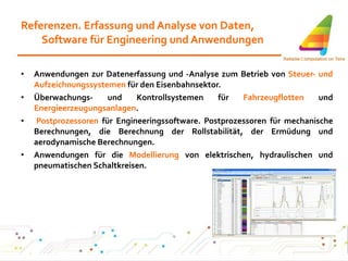 Referenzen. Erfassung und Analyse von Daten, Software für Engineering und Anwendungen Anwendungen zur Datenerfassung und -Analyse zum Betrieb von  Steuer- und Aufzeichnungssystemen  für den Eisenbahnsektor. Überwachungs- und Kontrollsystemen für  Fahrzeugflotten  und  Energieerzeugungsanlagen .  Postprozessoren  für Engineeringssoftware. Postprozessoren für mechanische Berechnungen, die Berechnung der Rollstabilität, der Ermüdung und aerodynamische Berechnungen. Anwendungen für die  Modellierung  von elektrischen, hydraulischen und pneumatischen Schaltkreisen. 