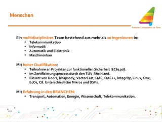 Menschen Ein  multidisziplinäres  Team bestehend aus mehr als  20 Ingenieuren  in: Telekommunikation Informatik Automatik und Elektronik Maschinenbau Mit  hoher Qualifikation : Teilnahme an Projekten zur funktionellen Sicherheit IEC61508. Im Zertifizierungsprozess durch den TÜV-Rheinland. Einsatz von Doors, Rhapsody, VectorCast, QAC, QAC++, Integrity, Linux, Qnx, EcOs, Qt. Unterschiedliche Mikros und DSPs. Mit  Erfahrung in den BRANCHEN: Transport, Automation, Energie, Wissenschaft, Telekommunikation. 