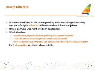 Unsere Differenz Was uns auszeichnet ist die termingerechte, konkurrenzfähige Abwicklung von marktfertigen,  robusten  und funktionellen Softwareprojekten. Unsere Software wird nicht erst beim Kunden reif. Wir sind anders: Automatische, reproduzierbare Erprobung aller unseren Projekten Team versiert in Anforderungen der funktionalen Sicherheit Innovatives Planen und Managen von komplexen Software-Entwicklungsprojekten F +  E  +  Innovation  aus Unternehmenssicht. 