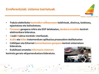 Erreferentziak: sistema txertatuak Trakzio elektrikoko  kontroldun softwarearen  baldintzak, diseinua, kodetzea, egiaztatzea eta baliozkotzea. Firmware  garapena mikro eta DSP delakoetan,  denbora errealeko  kontrol-elektronikara bideratua. G izaki- M akina trenbide- I nterfazeak. Audio  eta  bideo  tratamenduen aplikazioa prozesadore dedikatuetan CANOpen eta Ethernet  komunikazioen garapena  kontrol-sistemetara bideratuta. Erabiltzeei emateko  informazio-sistemen kontrola garraio-ekipamenduetara bideratuta.   