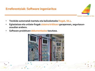 Erreferentziak: Software ingeniaritza Trenbide-automatak txertatu eta baliozkotzeko  frogak .  SIL2 . Egiaztatzea eta unitate-frogak  sistema kritikoen  garapenean, segurtasun-araudien arabera. Software-proiektuen  dokumentazioa  taxutzea. 