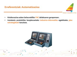 Erreferentziak: Automatizazioa Kolaborazioa azken belaunaldiko  CNC  delakoaren garapenean. Instalazio produktibo konplexuetako  industria-informatika  egokitzeko  plan estrategikoak  taxutzea. 