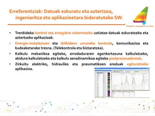 Erreferentziak: Datuak eskuratu eta aztertzea, ingeniaritza eta aplikazioetara bideratutako SW. Trenbideko  kontrol eta erregistro sistemetako  ustiatze-datuak eskuratzeko eta aztertzeko aplikazioak. Energia-instalazioen  eta  ibilbideen urruneko kontrola , komunikazioa eta kudeaketarako tresna. (Telekontrola eta bistaratzea).  Kalkulu mekanikoa egiteko, errodaduraren egonkortasuna kalkulatzeko, akidura kalkulatzeko eta kalkulu aerodinamikoa egiteko  postprozesadoreak . Zirkuitu elektriko, hidrauliko eta pneumatikoen ereduak  egituratzeko  aplikazioa. 