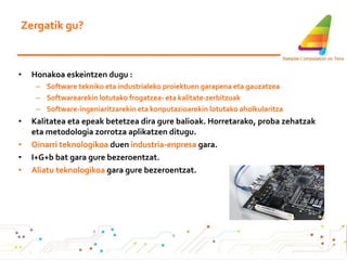 Zergatik gu? Honakoa eskeintzen dugu : Software tekniko eta industrialeko proiektuen garapena eta gauzatzea  Softwarearekin lotutako frogatzea- eta kalitate-zerbitzuak  Software-ingeniaritzarekin eta konputazioarekin lotutako aholkularitza Kalitatea eta epeak betetzea dira gure balioak.  Horretarako, proba zehatzak eta metodologia zorrotza aplikatzen ditugu . Oinarri teknologikoa  duen  industria-enpresa  gara. I+G+b bat gara gure bezeroentzat. Aliatu teknologikoa  gara gure bezeroentzat. 