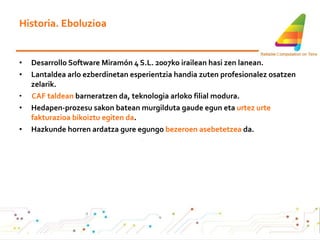 Historia. Eboluzioa Desarrollo Software Miramón 4 S.L. 2007ko irailean hasi zen lanean.  Lantaldea arlo ezberdinetan esperientzia handia zuten profesionalez osatzen zelarik. CAF taldean  barneratzen da, teknologia arloko filial modura. Hedapen-prozesu sakon batean murgilduta gaude egun eta  urtez urte fakturazioa bikoiztu egiten da . Hazkunde horren ardatza gure egungo  bezeroen   asebetetzea  da. 