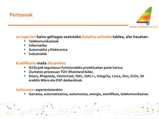 Pertsonak 20 ingeniari  baino gehiagoz osatutako  diziplina anitzeko  taldea, alor hauetan: Telekomunikazioak Informatika Automatika y Elektronica Industrialak Kualifikazio  maila  altuarekin : IEC61508 segurtasun funtzionaleko proiektuetan parte hartuz . Ziurtatze-prozesuan TÜV-Rheinland bidez. Doors, Rhapsody, VectorCast, QAC, QAC++, Integrity, Linux, Qnx, EcOs, Qt erabiliz Mikro eta DSP desberdinak . Sektoreetan  esperientziarekin : Garraioa, automatizazioa, automozioa, energia, zientifikoa, telekomunikazioa . 