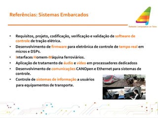 Referências: Sistemas Embarcados Requisitos, projeto, codificação, verificação e validação de  software de controle  de tração elétrica . Desenvolvimento de  firmware  para eletrônica de controle de  tempo real  em micros e DSPs . I nterfaces  H omem- M áquina   ferroviários. Aplicação de tratamento de  áudio  e  vídeo  em processadores dedicados s Desenvolvimento de  comunicações  CANOpen e Ethernet para sistemas de controle . Controle de  sistemas de informação  a usuários para equipamentos de transporte .   