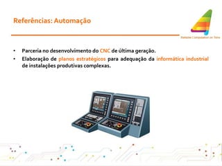 Referências: Automação Parceria no desenvolvimento do  CNC  de última geração . Elaboração de  planos estratégicos  para adequação da  informática industrial  de instalações produtivas complexas . 