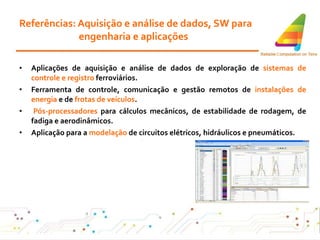 Referências: Aquisição e análise de dados, SW para engenharia e aplicações Aplicações de aquisição e análise de dados de exploração de  sistemas de controle e registro  ferroviários . Ferramenta de controle, comunicação e gestão remotos de  instalações de energia  e de  frotas de veículos . Pós-processadores  para cálculos mecânicos, de estabilidade de rodagem, de fadiga e aerodinâmicos. Aplicação para a  modelação  de circuitos elétricos, hidráulicos e pneumáticos . 