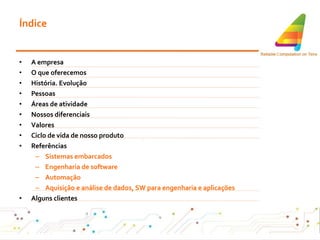 Índice A empresa O que oferecemos História. Evolução Pessoas Áreas de atividade Nossos diferenciais Valores Ciclo de vida de nosso produto Referências Sistemas embarcados  Engenharia de software Automação Aquisição e análise de dados, SW para engenharia e aplicações Alguns clientes 
