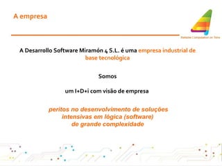 A empresa A Desarrollo Software Miramón 4 S.L. é uma  empresa industrial de base tecnológica Somos um I+D+i com visão de empresa  peritos no desenvolvimento de soluções intensivas em lógica (software) de grande complexidade 