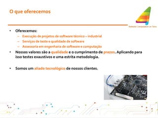 O que oferecemos Oferecemos: Execução de projetos de software técnico – industrial Serviços de teste e qualidade de software Assessoria em engenharia de software e computação Nossos valores são a  qualidade  e o cumprimento de  prazos . Aplicando para isso testes exaustivos e uma estrita metodologia. Somos um  aliado tecnológico  de nossos clientes . 