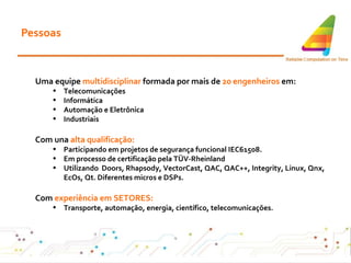 Pessoas Uma equipe  multidisciplinar  formada por mais de  20 engenheiros  em: Telecomunicações Informática Automação e Eletrônica Industriais Com una  alta qualificação: Participando em projetos de segurança funcional IEC61508 . Em processo de certificação pela TÜV-Rheinland Utilizando  Doors, Rhapsody, VectorCast, QAC, QAC++, Integrity, Linux, Qnx, EcOs, Qt. Diferentes micros e DSPs. Com  experiência em SETORES: Transporte, automação, energia, científico, telecomunicações . 