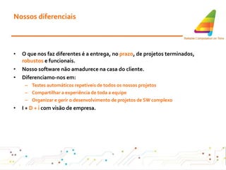 Nossos diferenciais O que nos faz diferentes é a entrega, no  prazo , de projetos terminados,  robustos  e funcionais . Nosso software não amadurece na casa do cliente . Diferenciamo-nos em: Testes automáticos repetíveis de todos os nossos projetos Compartilhar a experiência de toda a equipe Organizar e gerir o desenvolvimento de projetos de SW complexo I +  D + i  com visão de empresa . 
