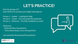 LET’S PRACTICE!
Get into groups of 3
Each think of a scenario you might need help on
Person 1 – Seeker - Looking for help
Person 2 – Coach – Use only powerful questions
Person 3 – Observer – Provides feedback to coach
Observers
- Write the flow of questions
- Think about body, voice and questions
Let's practice those powerful questions!
13
 