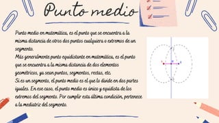 Punto medio
Punto medio en matemática, es el punto que se encuentra a la
misma distancia de otros dos puntos cualquiera o extremos de un
segmento.
Más generalmente punto equidistante en matemática, es el punto
que se encuentra a la misma distancia de dos elementos
geométricos, ya sean puntos, segmentos, rectas, etc.
Si es un segmento, el punto medio es el que lo divide en dos partes
iguales. En ese caso, el punto medio es único y equidista de los
extremos del segmento. Por cumplir esta última condición, pertenece
a la mediatriz del segmento.
 