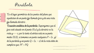 *Es el lugar geométrico de los puntos del plano que
equidistan de un punto fijo llamado foco y de una recta
fija llamada directriz .
*Ecuación analítica de la parábola: Supongamos que el
foco esté situado en el punto (0,c) y la directriz es la
recta y = – c, por lo tanto el vértice está en su punto
medio (0,0), si tomamos un punto cualquiera P = (x , y)
de la parábola y un punto Q = (x, – c) de la recta debe de
cumplirse que: PF = PQ
Parábola
 