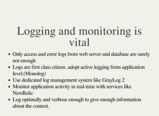 Logging and monitoring is 
vital 
Only access and error logs from web server and database are surely 
not enough 
Logs are first class citizen, adopt active logging from application 
level.(Monolog) 
Use dedicated log management system like GrayLog 2 
Monitor application activity in real-time with services like 
NewRelic 
Log optimally and verbose enough to give enough information 
about the context. 
 