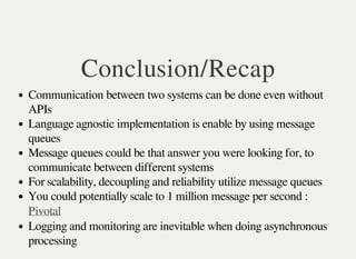 Conclusion/Recap 
Communication between two systems can be done even without 
APIs 
Language agnostic implementation is enable by using message 
queues 
Message queues could be that answer you were looking for, to 
communicate between different systems 
For scalability, decoupling and reliability utilize message queues 
You could potentially scale to 1 million message per second : 
Pivotal 
Logging and monitoring are inevitable when doing asynchronous 
processing 
 