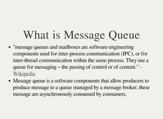 What is Message Queue 
"message queues and mailboxes are software-engineering 
components used for inter-process communication (IPC), or for 
inter-thread communication within the same process. They use a 
queue for messaging – the passing of control or of content." - 
Wikipedia 
Message queue is a software components that allow producers to 
produce message to a queue managed by a message broker, these 
message are asynchronously consumed by consumers. 
 