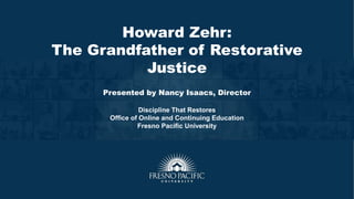 Howard Zehr:
The Grandfather of Restorative
Justice
Presented by Nancy Isaacs, Director
Discipline That Restores
Office of Online and Continuing Education
Fresno Pacific University
 