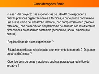 Considerações finais  Fase 1 del proyecto : as experiencias de DTR-IC corresponden a  nuevas prácticas organizacionales e técnicas, e onde puede construir-se una nueva visión del desarrollo territorial, con compromiso ético (cívico e relacional), con preservación del patrimonio de acuerdo con las diferentes dimensiones do desarrollo sostenible (económico, social, ambiental e cultural).  Replicabilidad de estas experiencias ?  Situaciones exitosas relacionadas a un momento temporario ?  Depende de otras dinámicas ?  Que tipo de programas y acciones publicas para apoyar este tipo de iniciativa ?  