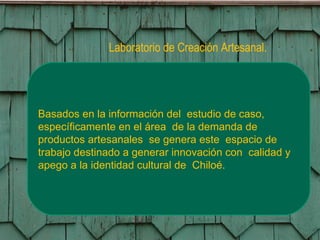 Laboratorio de Creación Artesanal. Basados en la información del  estudio de caso, específicamente en el área  de la demanda de productos artesanales  se genera este  espacio de trabajo destinado a generar innovación con  calidad y apego a la identidad cultural de  Chiloé. 