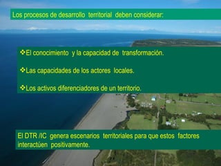 El conocimiento  y la capacidad de  transformación.  Las capacidades de los actores  locales. Los activos diferenciadores de un territorio. El DTR /IC  genera escenarios  territoriales para que estos  factores interactúen  positivamente. Los procesos de desarrollo  territorial  deben considerar: 