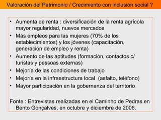 Aumenta de renta : diversificación de la renta agrícola mayor regularidad, nuevos mercados  Más empleos para las mujeres (70% de los establecimientos)  y los jóvenes (capacitación, generación de empleo y renta) Aumento de las aptitudes (formación, contactos c/ turistas y pessoas externas) Mejoría de las condiciones de trabajo Mejoría en la infraestructura local  (asfalto, teléfono) Mayor participación en la gobernanza del territorio  Fonte : Entrevistas realizadas en el Caminho de Pedras en Bento Gonçalves, en octubre y diciembre de 2006.   Valoración del Patrimonio / Crecimiento con inclusión social ?  