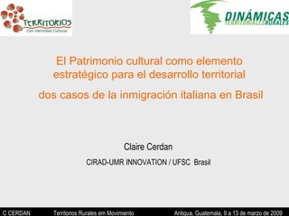 C CERDAN   Territorios Rurales em Movimiento  Antigua, Guatemala, 9 a 13 de marzo de 2009 El Patrimonio cultural como elemento estratégico para el desarrollo territorial dos casos de la inmigración italiana en Brasil Claire Cerdan  CIRAD-UMR INNOVATION / UFSC  Brasil  