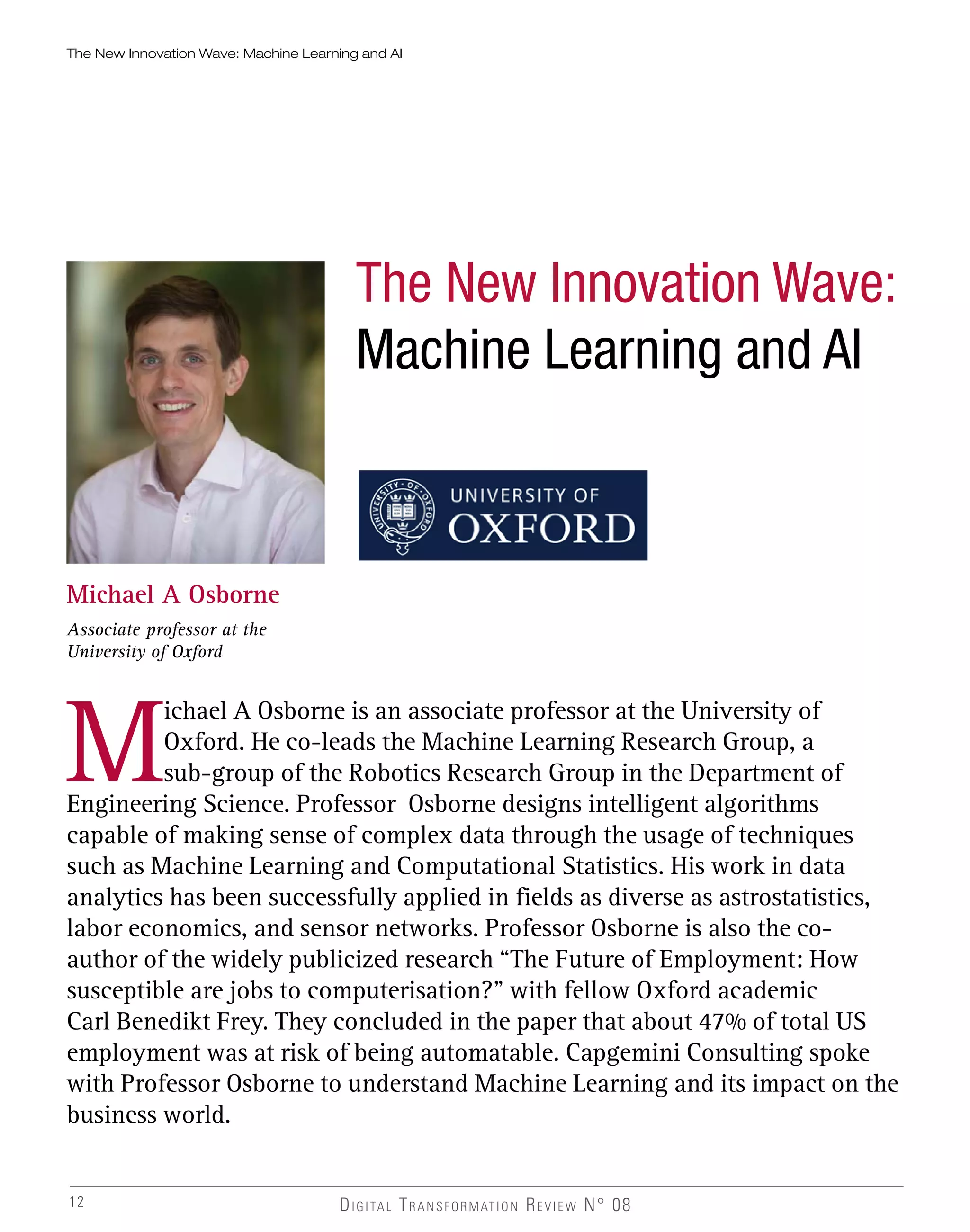 12
The New Innovation Wave: Machine Learning and AI
The New Innovation Wave:
Machine Learning and AI
Michael A Osborne
Associate professor at the
University of Oxford
M
ichael A Osborne is an associate professor at the University of
Oxford. He co-leads the Machine Learning Research Group, a
sub-group of the Robotics Research Group in the Department of
Engineering Science. Professor Osborne designs intelligent algorithms
capable of making sense of complex data through the usage of techniques
such as Machine Learning and Computational Statistics. His work in data
analytics has been successfully applied in fields as diverse as astrostatistics,
labor economics, and sensor networks. Professor Osborne is also the co-
author of the widely publicized research “The Future of Employment: How
susceptible are jobs to computerisation?” with fellow Oxford academic
Carl Benedikt Frey. They concluded in the paper that about 47% of total US
employment was at risk of being automatable. Capgemini Consulting spoke
with Professor Osborne to understand Machine Learning and its impact on the
business world.
DIGITAL TRANSFORMATION REVIEW N° 08
 