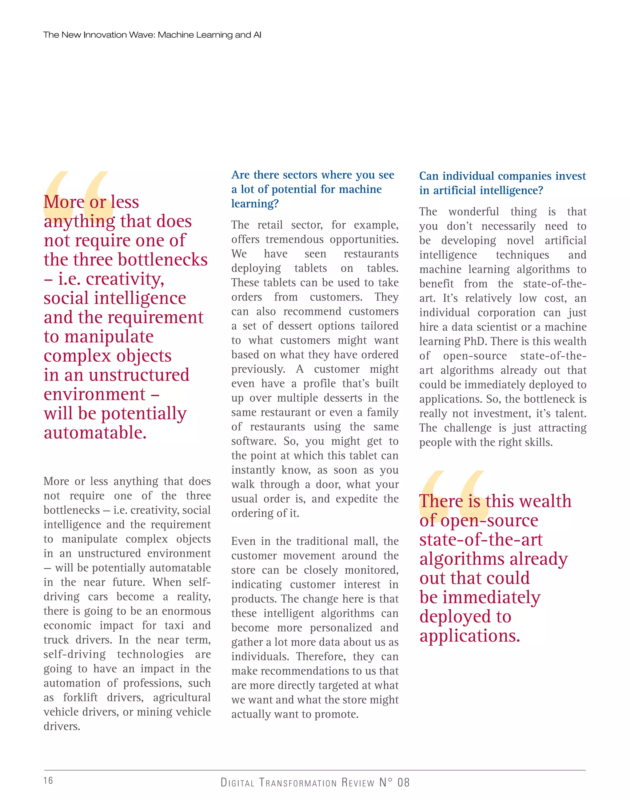 16 DIGITAL TRANSFORMATION REVIEW N° 08
More or less anything that does
not require one of the three
bottlenecks — i.e. creativity, social
intelligence and the requirement
to manipulate complex objects
in an unstructured environment
— will be potentially automatable
in the near future. When self-
driving cars become a reality,
there is going to be an enormous
economic impact for taxi and
truck drivers. In the near term,
self-driving technologies are
going to have an impact in the
automation of professions, such
as forklift drivers, agricultural
vehicle drivers, or mining vehicle
drivers.
More or less
anything that does
not require one of
the three bottlenecks
– i.e. creativity,
social intelligence
and the requirement
to manipulate
complex objects
in an unstructured
environment –
will be potentially
automatable.
Are there sectors where you see
a lot of potential for machine
learning?
The retail sector, for example,
offers tremendous opportunities.
We have seen restaurants
deploying tablets on tables.
These tablets can be used to take
orders from customers. They
can also recommend customers
a set of dessert options tailored
to what customers might want
based on what they have ordered
previously. A customer might
even have a profile that’s built
up over multiple desserts in the
same restaurant or even a family
of restaurants using the same
software. So, you might get to
the point at which this tablet can
instantly know, as soon as you
walk through a door, what your
usual order is, and expedite the
ordering of it.
Even in the traditional mall, the
customer movement around the
store can be closely monitored,
indicating customer interest in
products. The change here is that
these intelligent algorithms can
become more personalized and
gather a lot more data about us as
individuals. Therefore, they can
make recommendations to us that
are more directly targeted at what
we want and what the store might
actually want to promote.
Can individual companies invest
in artificial intelligence?
The wonderful thing is that
you don’t necessarily need to
be developing novel artificial
intelligence techniques and
machine learning algorithms to
benefit from the state-of-the-
art. It’s relatively low cost, an
individual corporation can just
hire a data scientist or a machine
learning PhD. There is this wealth
of open-source state-of-the-
art algorithms already out that
could be immediately deployed to
applications. So, the bottleneck is
really not investment, it’s talent.
The challenge is just attracting
people with the right skills.
There is this wealth
of open-source
state-of-the-art
algorithms already
out that could
be immediately
deployed to
applications.
The New Innovation Wave: Machine Learning and AI
 