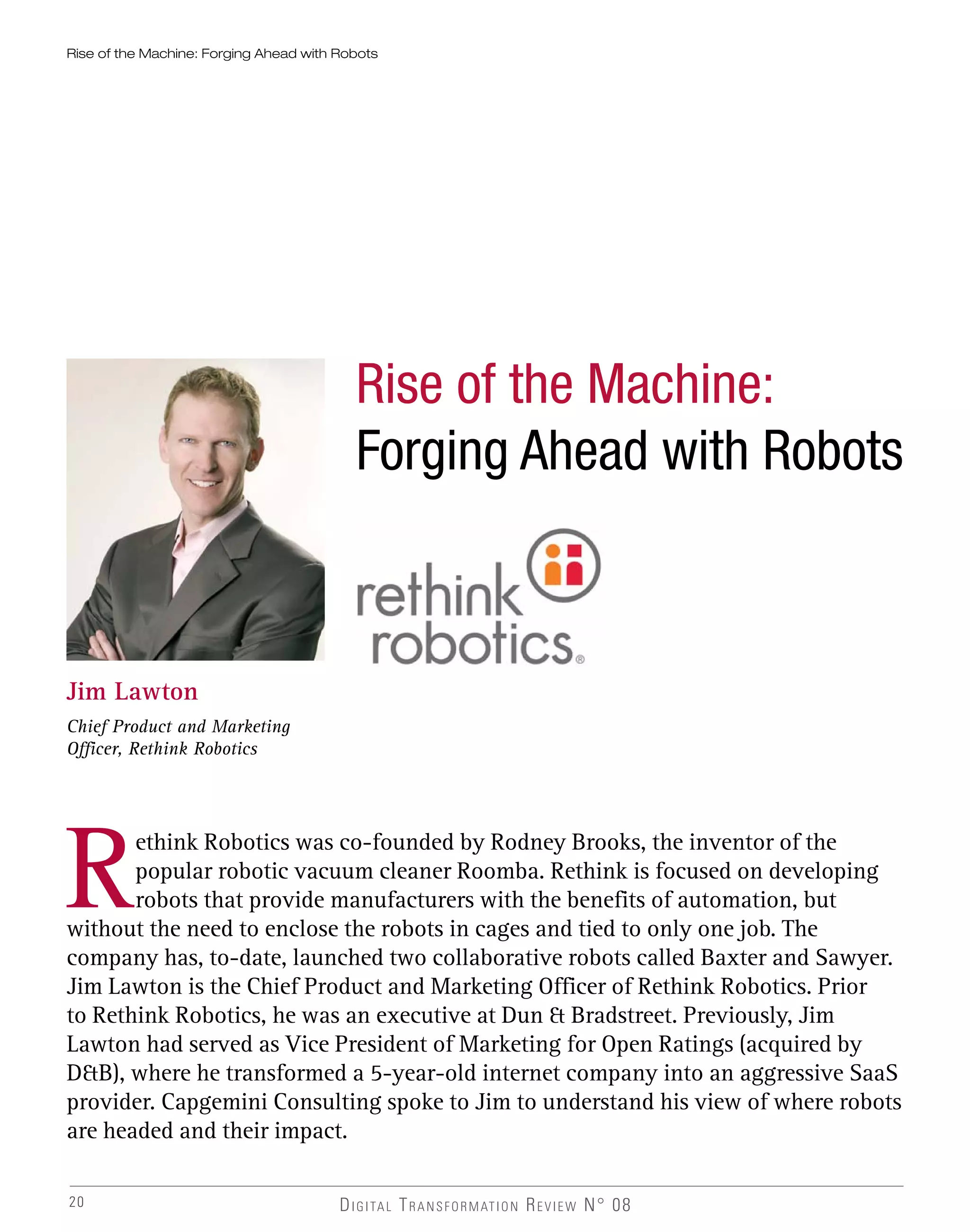 20
Rise of the Machine: Forging Ahead with Robots
Jim Lawton
Chief Product and Marketing
Officer, Rethink Robotics
Rethink Robotics was co-founded by Rodney Brooks, the inventor of the
popular robotic vacuum cleaner Roomba. Rethink is focused on developing
robots that provide manufacturers with the benefits of automation, but
without the need to enclose the robots in cages and tied to only one job. The
company has, to-date, launched two collaborative robots called Baxter and Sawyer.
Jim Lawton is the Chief Product and Marketing Officer of Rethink Robotics. Prior
to Rethink Robotics, he was an executive at Dun & Bradstreet. Previously, Jim
Lawton had served as Vice President of Marketing for Open Ratings (acquired by
D&B), where he transformed a 5-year-old internet company into an aggressive SaaS
provider. Capgemini Consulting spoke to Jim to understand his view of where robots
are headed and their impact.
DIGITAL TRANSFORMATION REVIEW N° 08
Rise of the Machine:
Forging Ahead with Robots
 
