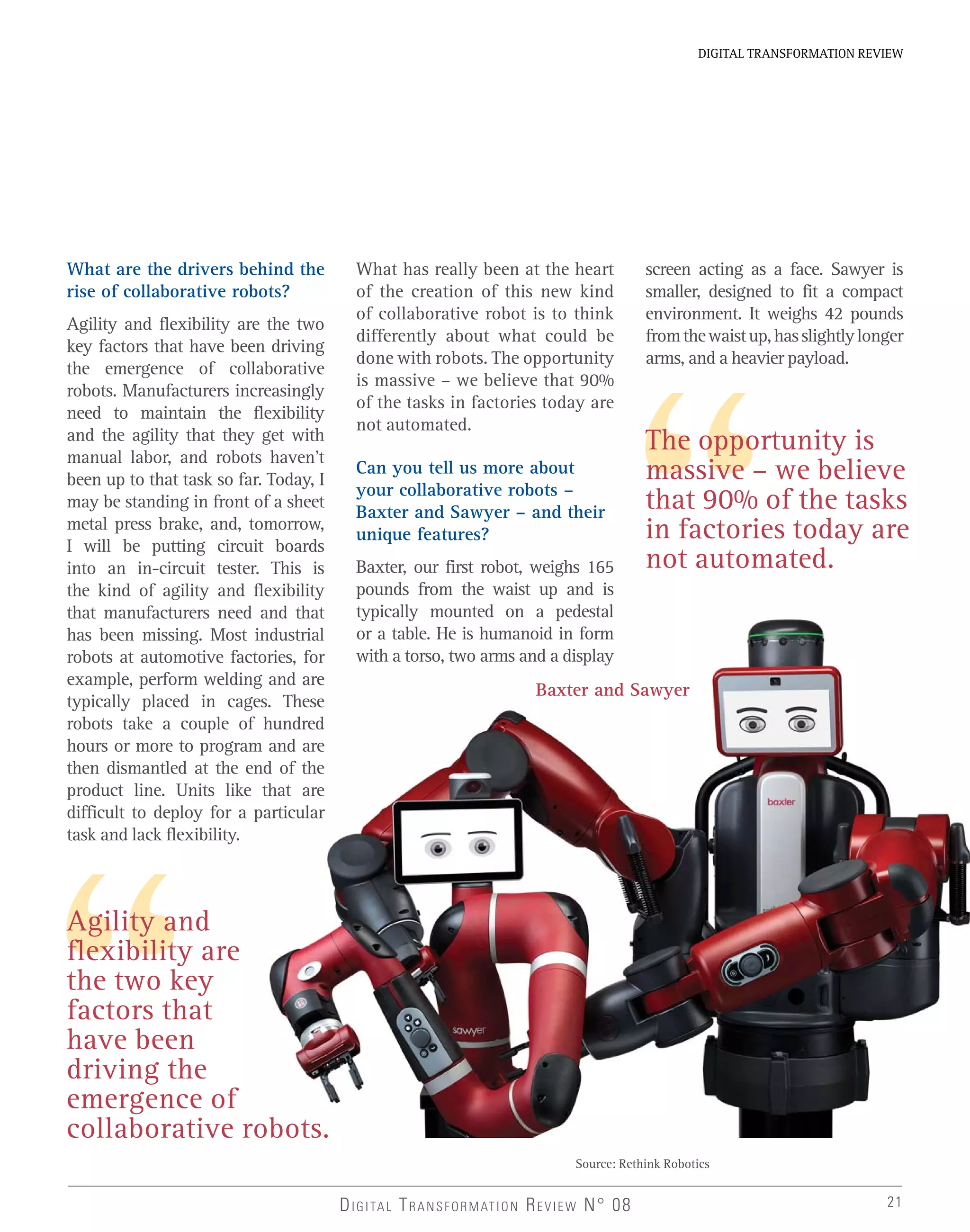 21
DIGITAL TRANSFORMATION REVIEW
Agility and
flexibility are
the two key
factors that
have been
driving the
emergence of
collaborative robots.
DIGITAL TRANSFORMATION REVIEW N° 08
What are the drivers behind the
rise of collaborative robots?
Agility and flexibility are the two
key factors that have been driving
the emergence of collaborative
robots. Manufacturers increasingly
need to maintain the flexibility
and the agility that they get with
manual labor, and robots haven’t
been up to that task so far. Today, I
may be standing in front of a sheet
metal press brake, and, tomorrow,
I will be putting circuit boards
into an in-circuit tester. This is
the kind of agility and flexibility
that manufacturers need and that
has been missing. Most industrial
robots at automotive factories, for
example, perform welding and are
typically placed in cages. These
robots take a couple of hundred
hours or more to program and are
then dismantled at the end of the
product line. Units like that are
difficult to deploy for a particular
task and lack flexibility.
What has really been at the heart
of the creation of this new kind
of collaborative robot is to think
differently about what could be
done with robots. The opportunity
is massive – we believe that 90%
of the tasks in factories today are
not automated.
Can you tell us more about
your collaborative robots –
Baxter and Sawyer – and their
unique features?
Baxter, our first robot, weighs 165
pounds from the waist up and is
typically mounted on a pedestal
or a table. He is humanoid in form
with a torso, two arms and a display
screen acting as a face. Sawyer is
smaller, designed to fit a compact
environment. It weighs 42 pounds
fromthewaistup,hasslightlylonger
arms, and a heavier payload.
Source: Rethink Robotics
The opportunity is
massive – we believe
that 90% of the tasks
in factories today are
not automated.
Baxter and Sawyer
 