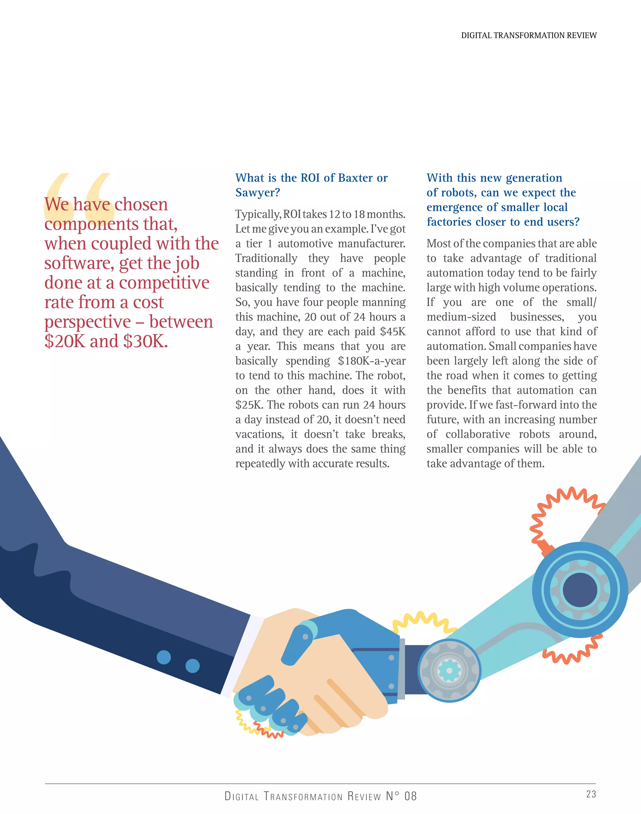 23
DIGITAL TRANSFORMATION REVIEW
DIGITAL TRANSFORMATION REVIEW N° 08
We have chosen
components that,
when coupled with the
software, get the job
done at a competitive
rate from a cost
perspective – between
$20K and $30K.
What is the ROI of Baxter or
Sawyer?
Typically,ROItakes12to18months.
Letmegiveyouanexample.I’vegot
a tier 1 automotive manufacturer.
Traditionally they have people
standing in front of a machine,
basically tending to the machine.
So, you have four people manning
this machine, 20 out of 24 hours a
day, and they are each paid $45K
a year. This means that you are
basically spending $180K-a-year
to tend to this machine. The robot,
on the other hand, does it with
$25K. The robots can run 24 hours
a day instead of 20, it doesn’t need
vacations, it doesn’t take breaks,
and it always does the same thing
repeatedly with accurate results.
With this new generation
of robots, can we expect the
emergence of smaller local
factories closer to end users?
Most of the companies that are able
to take advantage of traditional
automation today tend to be fairly
large with high volume operations.
If you are one of the small/
medium-sized businesses, you
cannot afford to use that kind of
automation.Smallcompanieshave
been largely left along the side of
the road when it comes to getting
the benefits that automation can
provide. If we fast-forward into the
future, with an increasing number
of collaborative robots around,
smaller companies will be able to
take advantage of them.
 