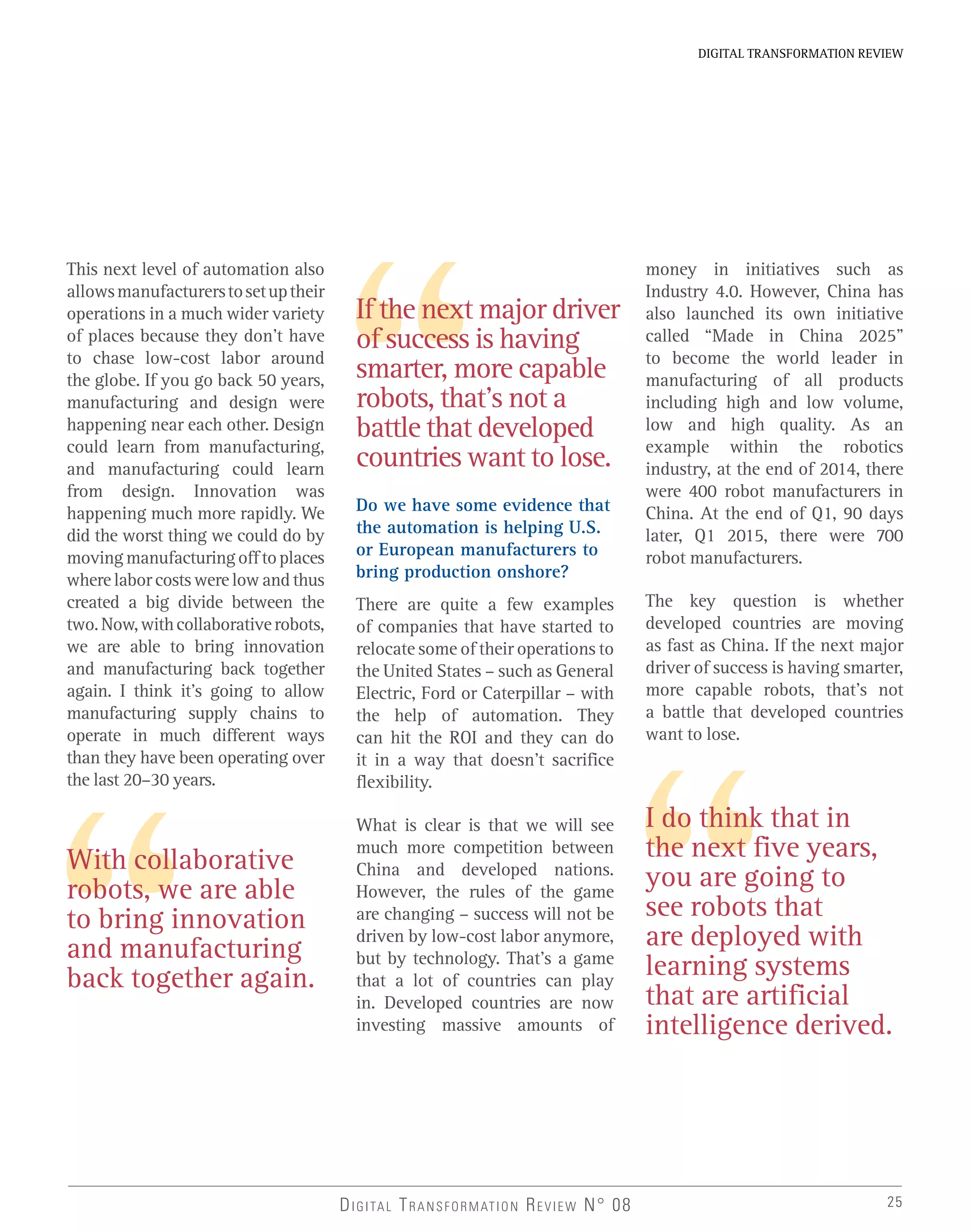 25
DIGITAL TRANSFORMATION REVIEW
DIGITAL TRANSFORMATION REVIEW N° 08
This next level of automation also
allowsmanufacturerstosetuptheir
operations in a much wider variety
of places because they don’t have
to chase low-cost labor around
the globe. If you go back 50 years,
manufacturing and design were
happening near each other. Design
could learn from manufacturing,
and manufacturing could learn
from design. Innovation was
happening much more rapidly. We
did the worst thing we could do by
movingmanufacturingofftoplaces
where labor costs were low and thus
created a big divide between the
two.Now,withcollaborativerobots,
we are able to bring innovation
and manufacturing back together
again. I think it’s going to allow
manufacturing supply chains to
operate in much different ways
than they have been operating over
the last 20–30 years.
Do we have some evidence that
the automation is helping U.S.
or European manufacturers to
bring production onshore?
There are quite a few examples
of companies that have started to
relocate some of their operations to
the United States – such as General
Electric, Ford or Caterpillar – with
the help of automation. They
can hit the ROI and they can do
it in a way that doesn’t sacrifice
flexibility.
What is clear is that we will see
much more competition between
China and developed nations.
However, the rules of the game
are changing – success will not be
driven by low-cost labor anymore,
but by technology. That’s a game
that a lot of countries can play
in. Developed countries are now
investing massive amounts of
If the next major driver
of success is having
smarter, more capable
robots, that’s not a
battle that developed
countries want to lose.
I do think that in
the next five years,
you are going to
see robots that
are deployed with
learning systems
that are artificial
intelligence derived.
money in initiatives such as
Industry 4.0. However, China has
also launched its own initiative
called “Made in China 2025”
to become the world leader in
manufacturing of all products
including high and low volume,
low and high quality. As an
example within the robotics
industry, at the end of 2014, there
were 400 robot manufacturers in
China. At the end of Q1, 90 days
later, Q1 2015, there were 700
robot manufacturers.
The key question is whether
developed countries are moving
as fast as China. If the next major
driver of success is having smarter,
more capable robots, that’s not
a battle that developed countries
want to lose.
With collaborative
robots, we are able
to bring innovation
and manufacturing
back together again.
 