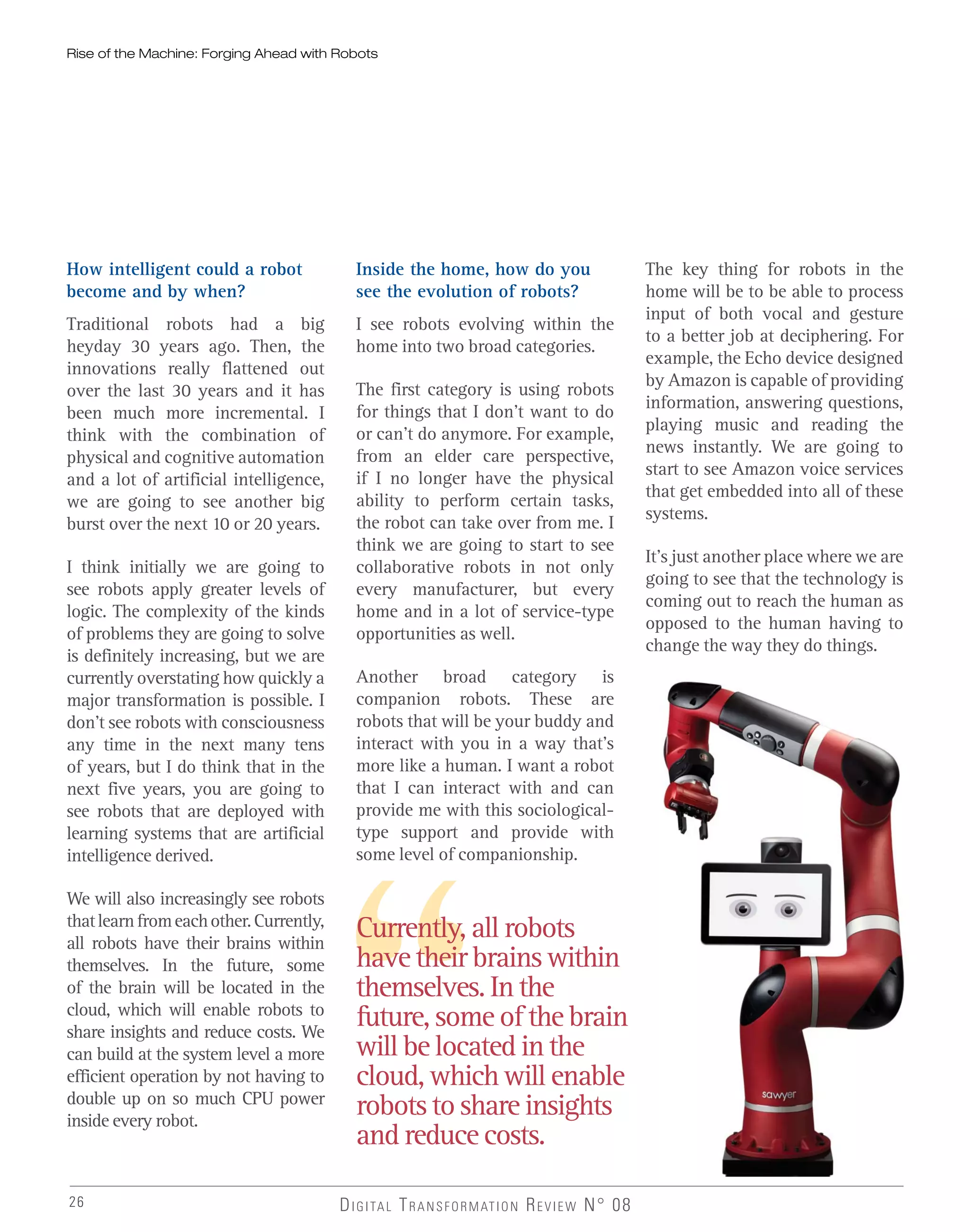 26 DIGITAL TRANSFORMATION REVIEW N° 08
Currently, all robots
have their brains within
themselves. In the
future, some of the brain
will be located in the
cloud, which will enable
robots to share insights
and reduce costs.
How intelligent could a robot
become and by when?
Traditional robots had a big
heyday 30 years ago. Then, the
innovations really flattened out
over the last 30 years and it has
been much more incremental. I
think with the combination of
physical and cognitive automation
and a lot of artificial intelligence,
we are going to see another big
burst over the next 10 or 20 years.
I think initially we are going to
see robots apply greater levels of
logic. The complexity of the kinds
of problems they are going to solve
is definitely increasing, but we are
currently overstating how quickly a
major transformation is possible. I
don’t see robots with consciousness
any time in the next many tens
of years, but I do think that in the
next five years, you are going to
see robots that are deployed with
learning systems that are artificial
intelligence derived.
We will also increasingly see robots
thatlearnfromeachother.Currently,
all robots have their brains within
themselves. In the future, some
of the brain will be located in the
cloud, which will enable robots to
share insights and reduce costs. We
can build at the system level a more
efficient operation by not having to
double up on so much CPU power
inside every robot.
Rise of the Machine: Forging Ahead with Robots
Inside the home, how do you
see the evolution of robots?
I see robots evolving within the
home into two broad categories.
The first category is using robots
for things that I don’t want to do
or can’t do anymore. For example,
from an elder care perspective,
if I no longer have the physical
ability to perform certain tasks,
the robot can take over from me. I
think we are going to start to see
collaborative robots in not only
every manufacturer, but every
home and in a lot of service-type
opportunities as well.
Another broad category is
companion robots. These are
robots that will be your buddy and
interact with you in a way that’s
more like a human. I want a robot
that I can interact with and can
provide me with this sociological-
type support and provide with
some level of companionship.
The key thing for robots in the
home will be to be able to process
input of both vocal and gesture
to a better job at deciphering. For
example, the Echo device designed
by Amazon is capable of providing
information, answering questions,
playing music and reading the
news instantly. We are going to
start to see Amazon voice services
that get embedded into all of these
systems.
It’s just another place where we are
going to see that the technology is
coming out to reach the human as
opposed to the human having to
change the way they do things.
 