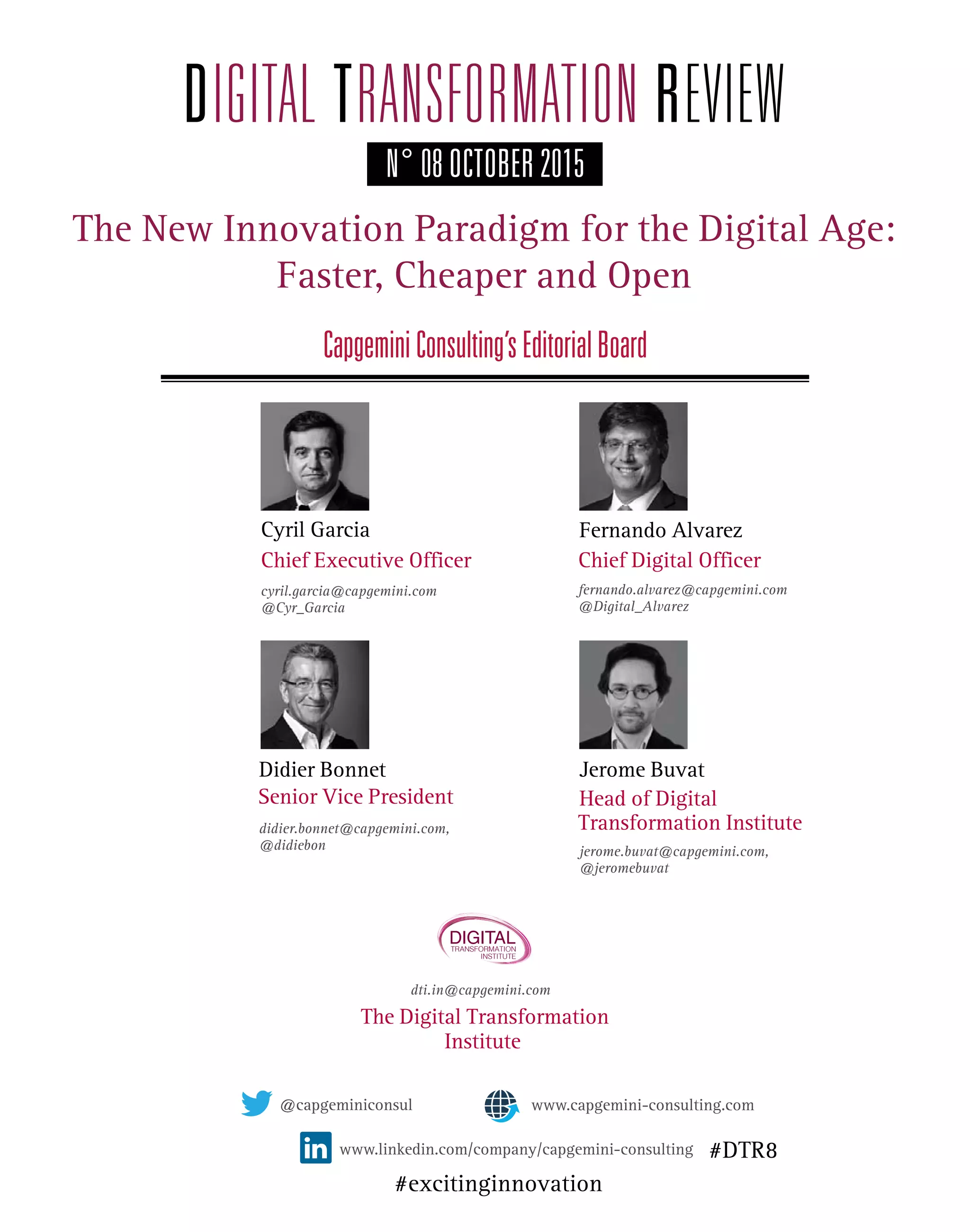 The New Innovation Paradigm for the Digital Age:
Faster, Cheaper and Open
CapgeminiConsulting’sEditorialBoard
didier.bonnet@capgemini.com,
@didiebon
@capgeminiconsul
www.linkedin.com/company/capgemini-consulting
N° 08 OCTOBER 2015
Chief Executive Officer
cyril.garcia@capgemini.com
@Cyr_Garcia
Senior Vice President
Chief Digital Officer
fernando.alvarez@capgemini.com
@Digital_Alvarez
Head of Digital
Transformation Institute
Cyril Garcia
Didier Bonnet
Fernando Alvarez
Jerome Buvat
jerome.buvat@capgemini.com,
@jeromebuvat
dti.in@capgemini.com
Institute
The Digital Transformation
www.capgemini-consulting.com
DIGITALTRANSFORMATION
INSTITUTE
#DTR8
#excitinginnovation
 