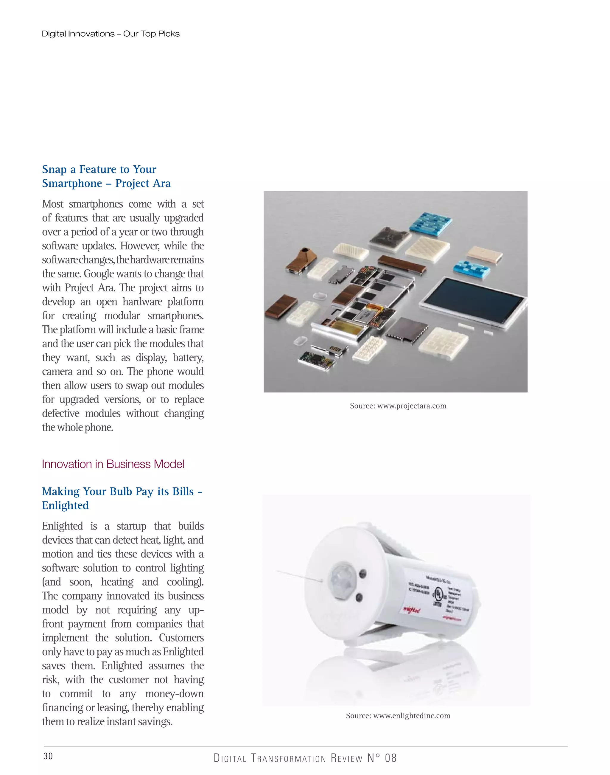 30 DIGITAL TRANSFORMATION REVIEW N° 08
Snap a Feature to Your
Smartphone – Project Ara
Most smartphones come with a set
of features that are usually upgraded
over a period of a year or two through
software updates. However, while the
softwarechanges,thehardwareremains
the same. Google wants to change that
with Project Ara. The project aims to
develop an open hardware platform
for creating modular smartphones.
Theplatformwillincludeabasicframe
and the user can pick the modules that
they want, such as display, battery,
camera and so on. The phone would
then allow users to swap out modules
for upgraded versions, or to replace
defective modules without changing
thewholephone.
Innovation in Business Model
Making Your Bulb Pay its Bills -
Enlighted
Enlighted is a startup that builds
devices that can detect heat, light, and
motion and ties these devices with a
software solution to control lighting
(and soon, heating and cooling).
The company innovated its business
model by not requiring any up-
front payment from companies that
implement the solution. Customers
onlyhavetopayasmuchasEnlighted
saves them. Enlighted assumes the
risk, with the customer not having
to commit to any money-down
financing or leasing, thereby enabling
themtorealizeinstantsavings.
Digital Innovations – Our Top Picks
Source: www.projectara.com
Source: www.enlightedinc.com
 