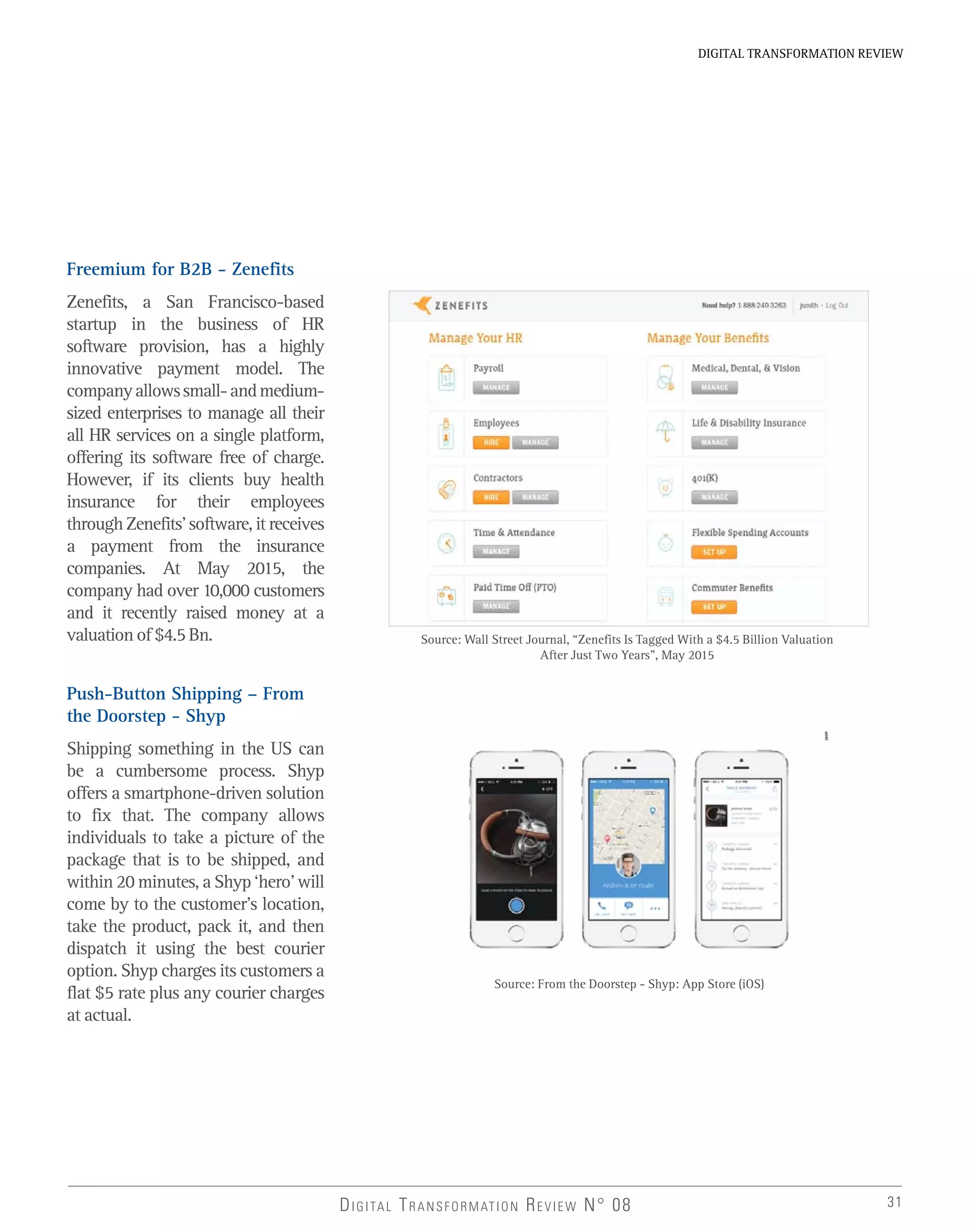 31
DIGITAL TRANSFORMATION REVIEW
DIGITAL TRANSFORMATION REVIEW N° 08
Freemium for B2B - Zenefits
Zenefits, a San Francisco-based
startup in the business of HR
software provision, has a highly
innovative payment model. The
companyallowssmall-andmedium-
sized enterprises to manage all their
all HR services on a single platform,
offering its software free of charge.
However, if its clients buy health
insurance for their employees
through Zenefits’ software, it receives
a payment from the insurance
companies. At May 2015, the
company had over 10,000 customers
and it recently raised money at a
valuation of $4.5 Bn.
Push-Button Shipping – From
the Doorstep - Shyp
Shipping something in the US can
be a cumbersome process. Shyp
offers a smartphone-driven solution
to fix that. The company allows
individuals to take a picture of the
package that is to be shipped, and
within 20 minutes, a Shyp ‘hero’ will
come by to the customer’s location,
take the product, pack it, and then
dispatch it using the best courier
option. Shyp charges its customers a
flat $5 rate plus any courier charges
at actual.
Source: Wall Street Journal, “Zenefits Is Tagged With a $4.5 Billion Valuation
After Just Two Years”, May 2015
Source: From the Doorstep - Shyp: App Store (iOS)
 