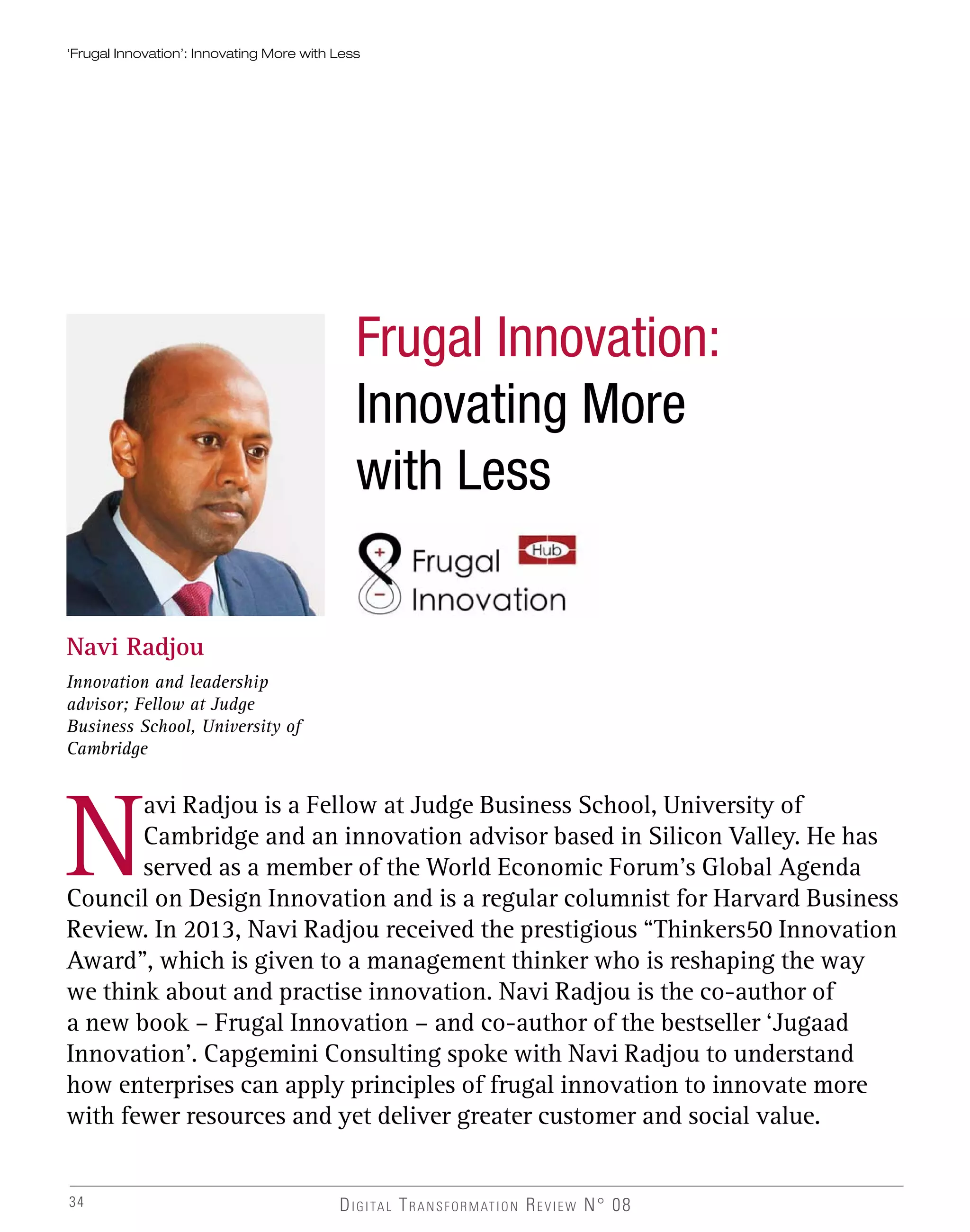 DIGITAL TRANSFORMATION REVIEW N° 0834
Frugal Innovation:
Innovating More
with Less
Navi Radjou
Innovation and leadership
advisor; Fellow at Judge
Business School, University of
Cambridge
N
avi Radjou is a Fellow at Judge Business School, University of
Cambridge and an innovation advisor based in Silicon Valley. He has
served as a member of the World Economic Forum’s Global Agenda
Council on Design Innovation and is a regular columnist for Harvard Business
Review. In 2013, Navi Radjou received the prestigious “Thinkers50 Innovation
Award”, which is given to a management thinker who is reshaping the way
we think about and practise innovation. Navi Radjou is the co-author of
a new book – Frugal Innovation – and co-author of the bestseller ‘Jugaad
Innovation’. Capgemini Consulting spoke with Navi Radjou to understand
how enterprises can apply principles of frugal innovation to innovate more
with fewer resources and yet deliver greater customer and social value.
‘Frugal Innovation’: Innovating More with Less
 