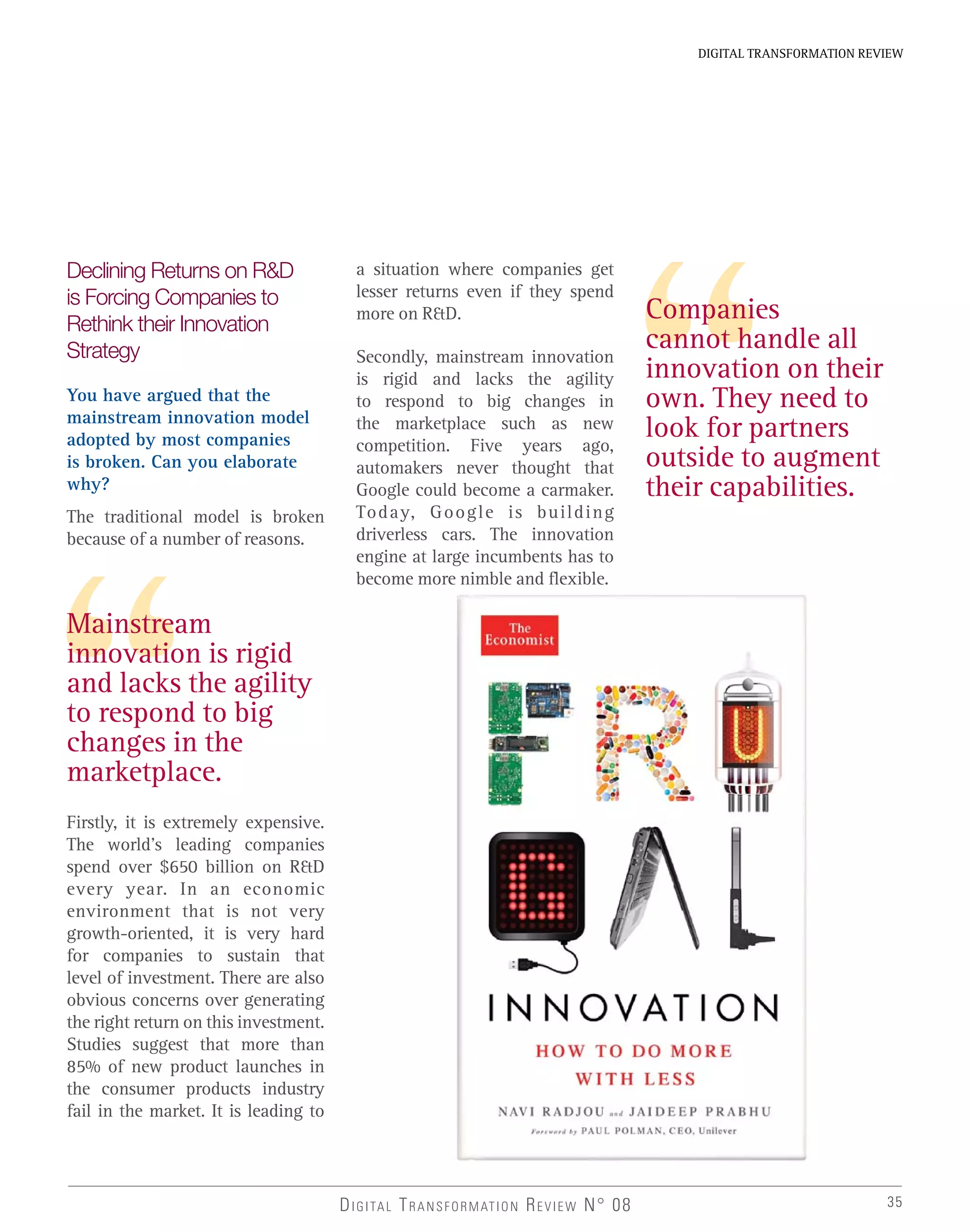 DIGITAL TRANSFORMATION REVIEW N° 08 35
DIGITAL TRANSFORMATION REVIEW
Mainstream
innovation is rigid
and lacks the agility
to respond to big
changes in the
marketplace.
Declining Returns on R&D
is Forcing Companies to
Rethink their Innovation
Strategy
You have argued that the
mainstream innovation model
adopted by most companies
is broken. Can you elaborate
why?
The traditional model is broken
because of a number of reasons.
Firstly, it is extremely expensive.
The world’s leading companies
spend over $650 billion on R&D
every year. In an economic
environment that is not very
growth-oriented, it is very hard
for companies to sustain that
level of investment. There are also
obvious concerns over generating
the right return on this investment.
Studies suggest that more than
85% of new product launches in
the consumer products industry
fail in the market. It is leading to
a situation where companies get
lesser returns even if they spend
more on R&D.
Secondly, mainstream innovation
is rigid and lacks the agility
to respond to big changes in
the marketplace such as new
competition. Five years ago,
automakers never thought that
Google could become a carmaker.
Today, Google is building
driverless cars. The innovation
engine at large incumbents has to
become more nimble and flexible.
Companies
cannot handle all
innovation on their
own. They need to
look for partners
outside to augment
their capabilities.
 