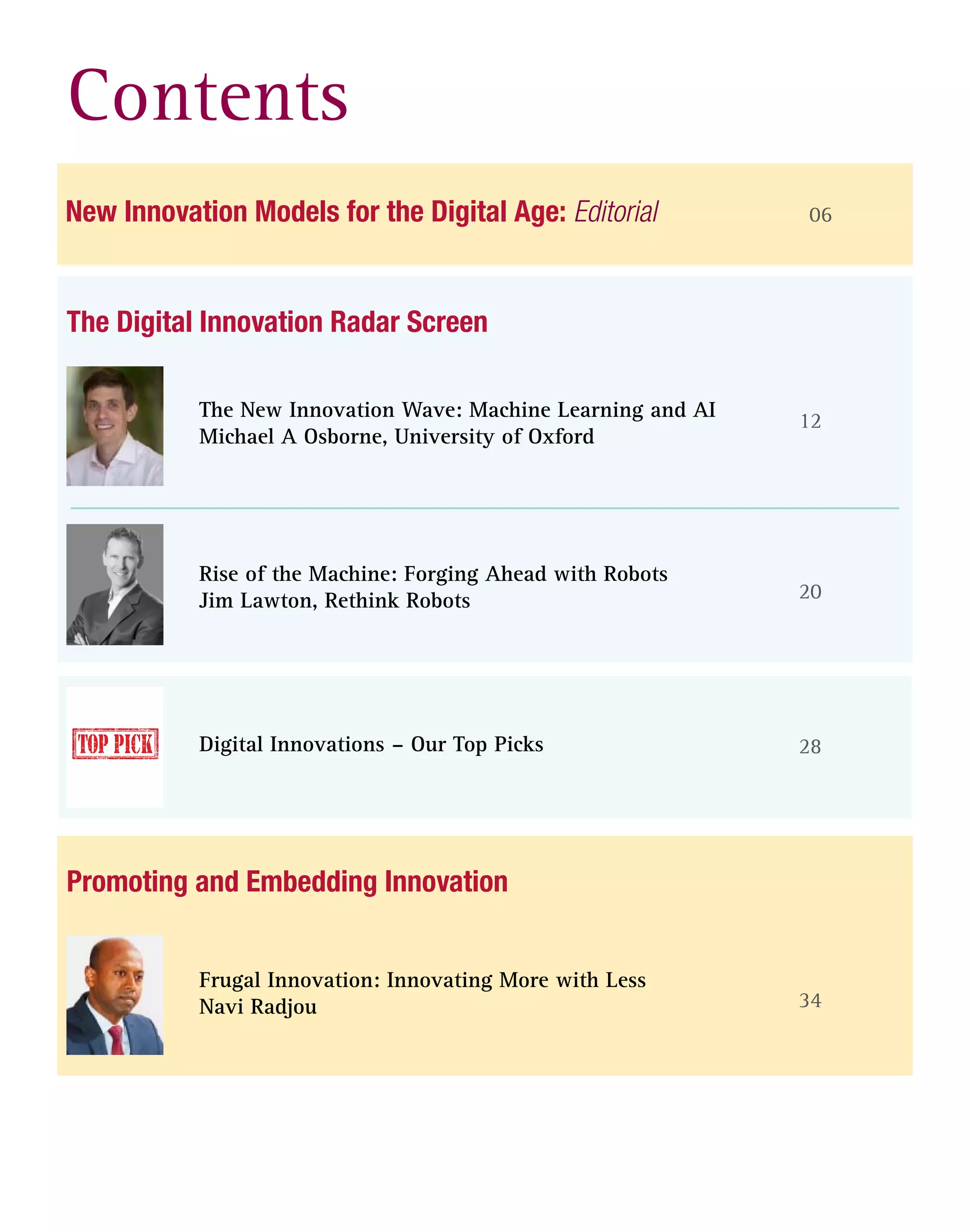 Contents
06
12
20
28
New Innovation Models for the Digital Age: Editorial
The Digital Innovation Radar Screen
The New Innovation Wave: Machine Learning and AI
Michael A Osborne, University of Oxford
Rise of the Machine: Forging Ahead with Robots
Jim Lawton, Rethink Robots
Digital Innovations – Our Top Picks
34
Promoting and Embedding Innovation
Frugal Innovation: Innovating More with Less
Navi Radjou
 