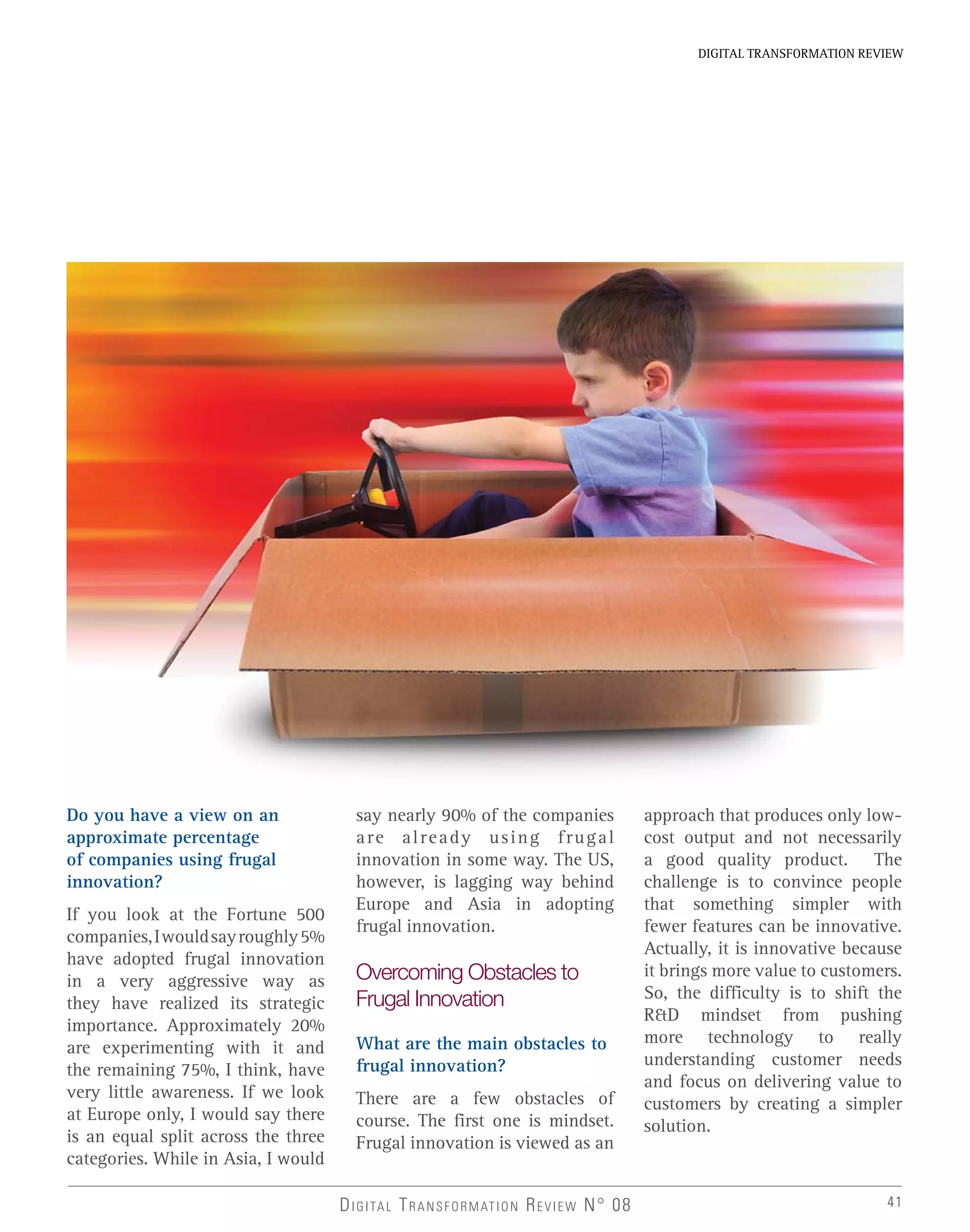 DIGITAL TRANSFORMATION REVIEW
DIGITAL TRANSFORMATION REVIEW N° 08 41
Do you have a view on an
approximate percentage
of companies using frugal
innovation?
If you look at the Fortune 500
companies,Iwouldsayroughly5%
have adopted frugal innovation
in a very aggressive way as
they have realized its strategic
importance. Approximately 20%
are experimenting with it and
the remaining 75%, I think, have
very little awareness. If we look
at Europe only, I would say there
is an equal split across the three
categories. While in Asia, I would
say nearly 90% of the companies
are already using frugal
innovation in some way. The US,
however, is lagging way behind
Europe and Asia in adopting
frugal innovation.
Overcoming Obstacles to
Frugal Innovation
What are the main obstacles to
frugal innovation?
There are a few obstacles of
course. The first one is mindset.
Frugal innovation is viewed as an
approach that produces only low-
cost output and not necessarily
a good quality product. The
challenge is to convince people
that something simpler with
fewer features can be innovative.
Actually, it is innovative because
it brings more value to customers.
So, the difficulty is to shift the
R&D mindset from pushing
more technology to really
understanding customer needs
and focus on delivering value to
customers by creating a simpler
solution.
 