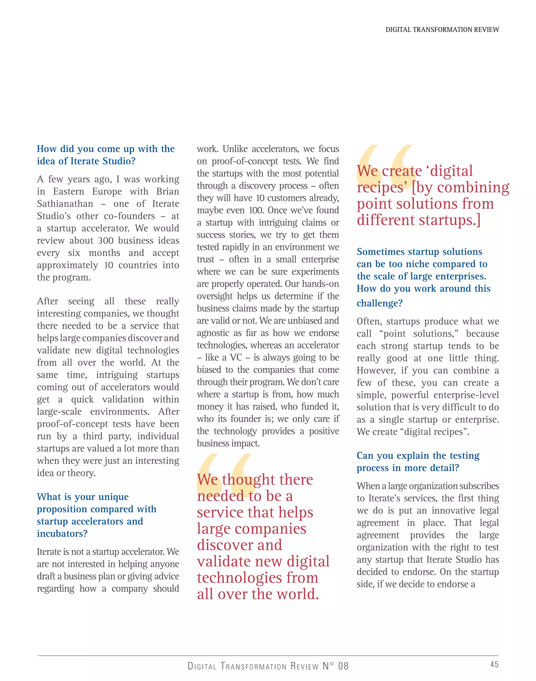 45
DIGITAL TRANSFORMATION REVIEW
We thought there
needed to be a
service that helps
large companies
discover and
validate new digital
technologies from
all over the world.
DIGITAL TRANSFORMATION REVIEW N° 08
How did you come up with the
idea of Iterate Studio?
A few years ago, I was working
in Eastern Europe with Brian
Sathianathan – one of Iterate
Studio’s other co-founders – at
a startup accelerator. We would
review about 300 business ideas
every six months and accept
approximately 10 countries into
the program.
After seeing all these really
interesting companies, we thought
there needed to be a service that
helpslargecompaniesdiscoverand
validate new digital technologies
from all over the world. At the
same time, intriguing startups
coming out of accelerators would
get a quick validation within
large-scale environments. After
proof-of-concept tests have been
run by a third party, individual
startups are valued a lot more than
when they were just an interesting
idea or theory.
What is your unique
proposition compared with
startup accelerators and
incubators?
Iterate is not a startup accelerator. We
are not interested in helping anyone
draft a business plan or giving advice
regarding how a company should
work. Unlike accelerators, we focus
on proof-of-concept tests. We find
the startups with the most potential
through a discovery process – often
they will have 10 customers already,
maybe even 100. Once we’ve found
a startup with intriguing claims or
success stories, we try to get them
tested rapidly in an environment we
trust – often in a small enterprise
where we can be sure experiments
are properly operated. Our hands-on
oversight helps us determine if the
business claims made by the startup
are valid or not. We are unbiased and
agnostic as far as how we endorse
technologies, whereas an accelerator
– like a VC – is always going to be
biased to the companies that come
through their program. We don’t care
where a startup is from, how much
money it has raised, who funded it,
who its founder is; we only care if
the technology provides a positive
business impact.
Sometimes startup solutions
can be too niche compared to
the scale of large enterprises.
How do you work around this
challenge?
Often, startups produce what we
call “point solutions,” because
each strong startup tends to be
really good at one little thing.
However, if you can combine a
few of these, you can create a
simple, powerful enterprise-level
solution that is very difficult to do
as a single startup or enterprise.
We create “digital recipes”.
Can you explain the testing
process in more detail?
Whenalargeorganizationsubscribes
to Iterate’s services, the first thing
we do is put an innovative legal
agreement in place. That legal
agreement provides the large
organization with the right to test
any startup that Iterate Studio has
decided to endorse. On the startup
side, if we decide to endorse a
We create ‘digital
recipes’ [by combining
point solutions from
different startups.]
 