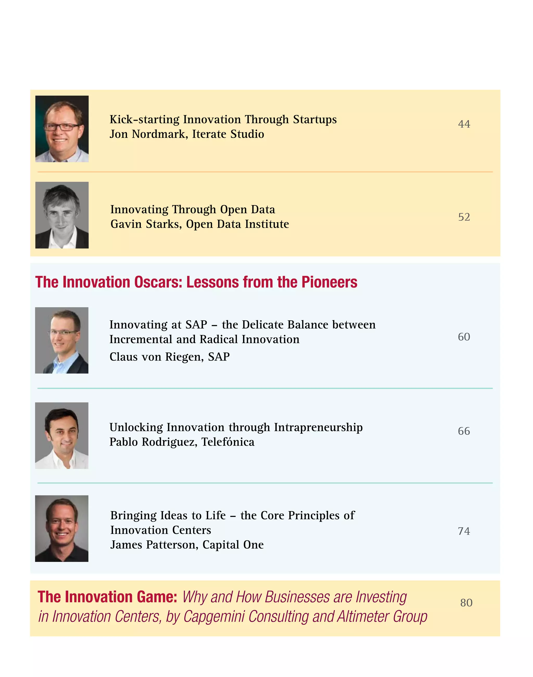 The Innovation Game: Why and How Businesses are Investing
in Innovation Centers, by Capgemini Consulting and Altimeter Group
80
52
60
66
74
The Innovation Oscars: Lessons from the Pioneers
Innovating Through Open Data
Gavin Starks, Open Data Institute
Innovating at SAP – the Delicate Balance between
Incremental and Radical Innovation
Claus von Riegen, SAP
44Kick-starting Innovation Through Startups
Jon Nordmark, Iterate Studio
Unlocking Innovation through Intrapreneurship
Pablo Rodriguez, Telefónica
Bringing Ideas to Life – the Core Principles of
Innovation Centers
James Patterson, Capital One
 