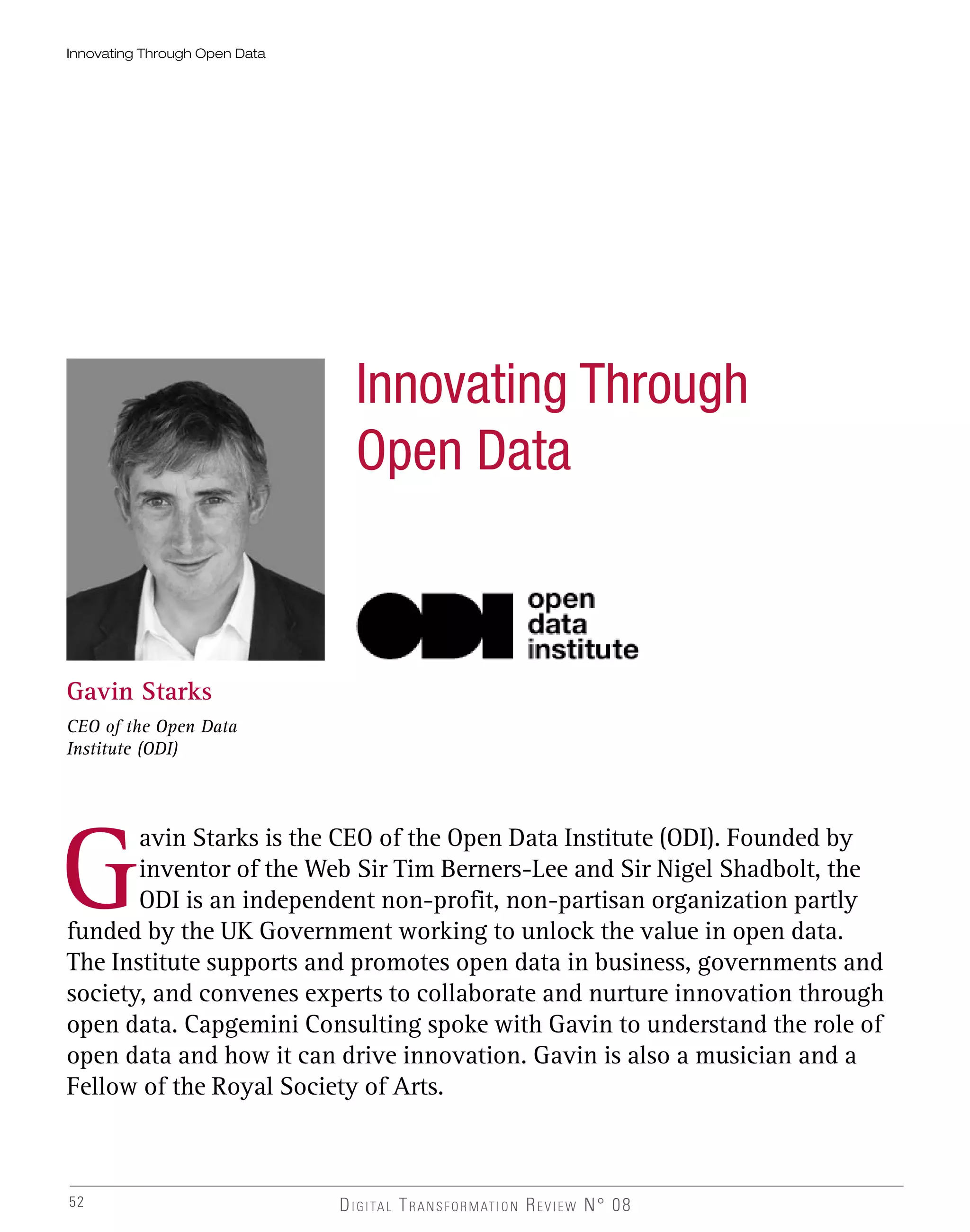 52
Innovating Through Open Data
Gavin Starks
CEO of the Open Data
Institute (ODI)
G
avin Starks is the CEO of the Open Data Institute (ODI). Founded by
inventor of the Web Sir Tim Berners-Lee and Sir Nigel Shadbolt, the
ODI is an independent non-profit, non-partisan organization partly
funded by the UK Government working to unlock the value in open data.
The Institute supports and promotes open data in business, governments and
society, and convenes experts to collaborate and nurture innovation through
open data. Capgemini Consulting spoke with Gavin to understand the role of
open data and how it can drive innovation. Gavin is also a musician and a
Fellow of the Royal Society of Arts.
Innovating Through
Open Data
 