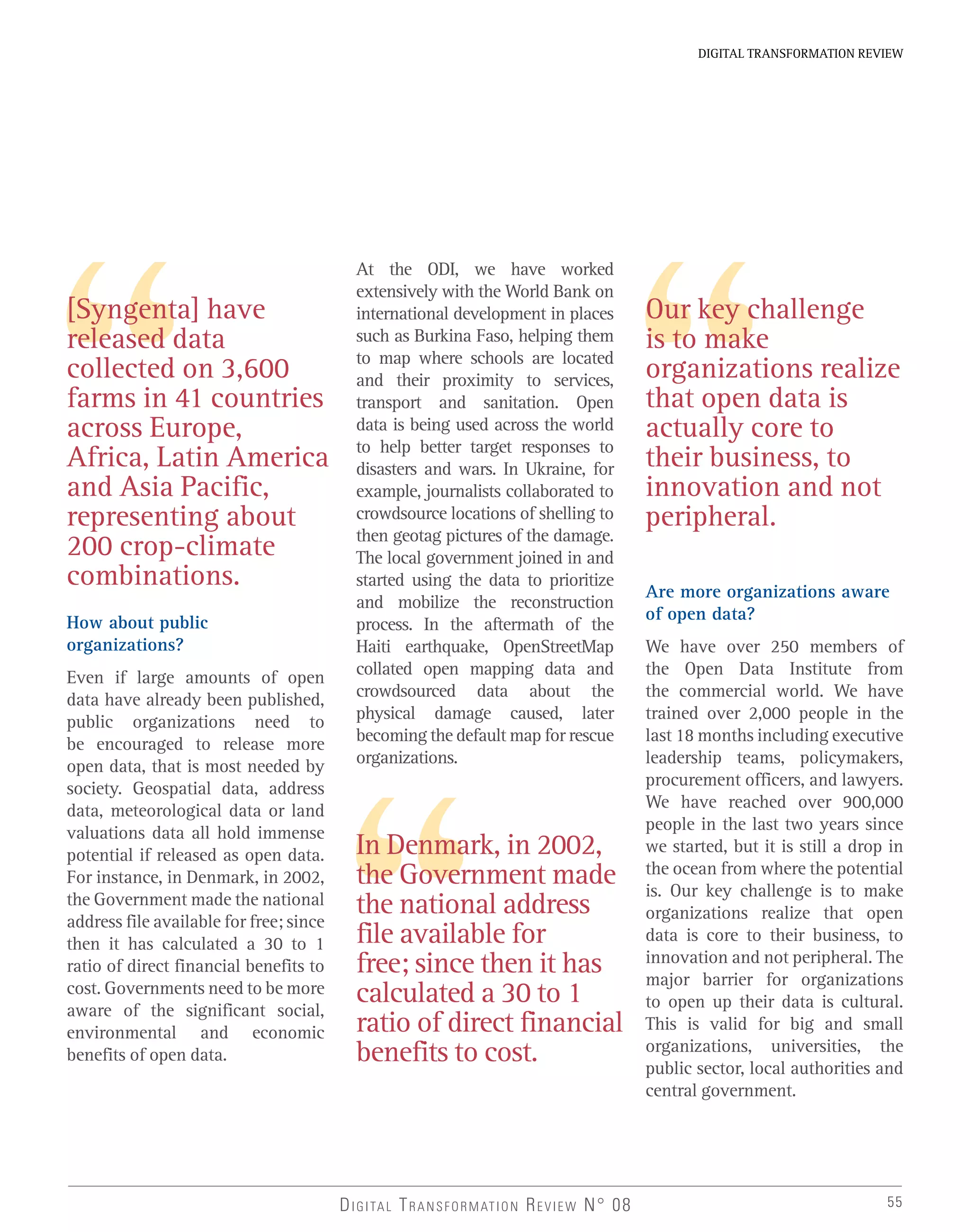 55
DIGITAL TRANSFORMATION REVIEW
DIGITAL TRANSFORMATION REVIEW N° 08
[Syngenta] have
released data
collected on 3,600
farms in 41 countries
across Europe,
Africa, Latin America
and Asia Pacific,
representing about
200 crop-climate
combinations.
In Denmark, in 2002,
the Government made
the national address
file available for
free; since then it has
calculated a 30 to 1
ratio of direct financial
benefits to cost.
At the ODI, we have worked
extensively with the World Bank on
international development in places
such as Burkina Faso, helping them
to map where schools are located
and their proximity to services,
transport and sanitation. Open
data is being used across the world
to help better target responses to
disasters and wars. In Ukraine, for
example, journalists collaborated to
crowdsource locations of shelling to
then geotag pictures of the damage.
The local government joined in and
started using the data to prioritize
and mobilize the reconstruction
process. In the aftermath of the
Haiti earthquake, OpenStreetMap
collated open mapping data and
crowdsourced data about the
physical damage caused, later
becoming the default map for rescue
organizations.
How about public
organizations?
Even if large amounts of open
data have already been published,
public organizations need to
be encouraged to release more
open data, that is most needed by
society. Geospatial data, address
data, meteorological data or land
valuations data all hold immense
potential if released as open data.
For instance, in Denmark, in 2002,
the Government made the national
address file available for free; since
then it has calculated a 30 to 1
ratio of direct financial benefits to
cost. Governments need to be more
aware of the significant social,
environmental and economic
benefits of open data.
Are more organizations aware
of open data?
We have over 250 members of
the Open Data Institute from
the commercial world. We have
trained over 2,000 people in the
last 18 months including executive
leadership teams, policymakers,
procurement officers, and lawyers.
We have reached over 900,000
people in the last two years since
we started, but it is still a drop in
the ocean from where the potential
is. Our key challenge is to make
organizations realize that open
data is core to their business, to
innovation and not peripheral. The
major barrier for organizations
to open up their data is cultural.
This is valid for big and small
organizations, universities, the
public sector, local authorities and
central government.
Our key challenge
is to make
organizations realize
that open data is
actually core to
their business, to
innovation and not
peripheral.
 